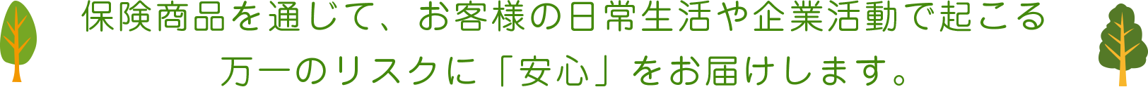 保険商品を通じて、お客様の日常生活や企業活動で起こる万一のリスクに「安心」をお届けします。