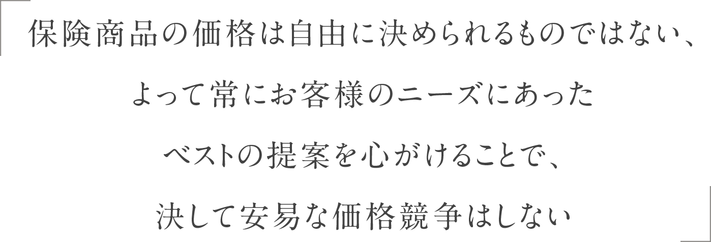 保険商品の価格は自由に決められるものではない、よって常にお客様のニーズにあったベストの提案を心がけることで、決して安易な価格競争はしない